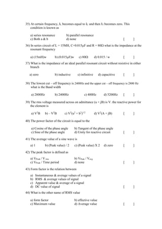 35) At certain frequency, IL becomes equal to IC and then IT becomes zero. This
condition is known as
a) series resonance b) parallel resonance
c) Both a & b d) none [ ]
36) In series circuit of L = 15MH, C=0.015F and R = 80 what is the impedance at the
resonant frequency
a) (15mH)w b) (0.015F)w c) 80 d) 0.015 / w [ ]
37) What is the impedance of an ideal parallel resonant circuit without resistive in either
branch
a) zero b) inductive c) infinitive d) capacitive [ ]
38) The lowest cut – off frequency is 2400Hz and the upper cut – off frequency is 2800 Hz
what is the Band width
a) 2800Hz b) 2400Hz c) 400Hz d) 5200Hz [ ]
39) The rms voltage measured across on admittance (u + jB) is V. the reactive power for
the element is
a) V2
B b) – V2
B c) V2
(u2
+ b2
)1/2
d) V2
(A + jB) [ ]
40) The power factor of the circuit is equal to the
a) Cosine of the phase angle b) Tangent of the phase angle
c) Sine of the phase angle d) Unity for reactive circuit [ ]
41) The average value of a sine wave is
a) 1 b) (Peak value) / 2 c) (Peak value) X 2 d) zero [ ]
42) The peak factor is defined as
a) VPeak / V rms b) VPeak / Vavg
c) VPeak / Time period d) none [ ]
43) Form factor is the relation between
a) Instantaneous & average values of a signal
b) RMS & average values of signal
c) Apparent value & average of a signal
d) DC value of signal [ ]
44) What is the other name of RMS value
a) form factor b) effective value
c) Maximum value d) Average value [ ]
 