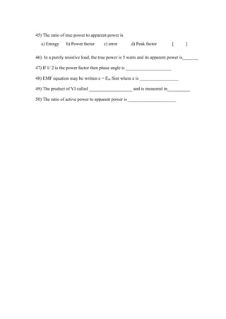 45) The ratio of true power to apparent power is
a) Energy b) Power factor c) error d) Peak factor [ ]
46) In a purely resistive load, the true power is 5 watts and its apparent power is_______
47) If 1/ 2 is the power factor then phase angle is ____________________
48) EMF equation may be written e = Em Sint where e is _________________
49) The product of VI called ___________________ and is measured in__________
50) The ratio of active power to apparent power is _____________________
 