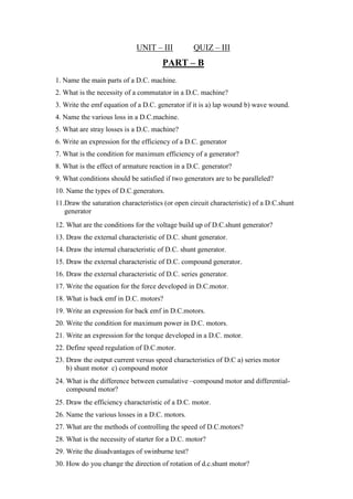 UNIT – III QUIZ – III
PART – B
1. Name the main parts of a D.C. machine.
2. What is the necessity of a commutator in a D.C. machine?
3. Write the emf equation of a D.C. generator if it is a) lap wound b) wave wound.
4. Name the various loss in a D.C.machine.
5. What are stray losses is a D.C. machine?
6. Write an expression for the efficiency of a D.C. generator
7. What is the condition for maximum efficiency of a generator?
8. What is the effect of armature reaction in a D.C. generator?
9. What conditions should be satisfied if two generators are to be paralleled?
10. Name the types of D.C.generators.
11.Draw the saturation characteristics (or open circuit characteristic) of a D.C.shunt
generator
12. What are the conditions for the voltage build up of D.C.shunt generator?
13. Draw the external characteristic of D.C. shunt generator.
14. Draw the internal characteristic of D.C. shunt generator.
15. Draw the external characteristic of D.C. compound generator.
16. Draw the external characteristic of D.C. series generator.
17. Write the equation for the force developed in D.C.motor.
18. What is back emf in D.C. motors?
19. Write an expression for back emf in D.C.motors.
20. Write the condition for maximum power in D.C. motors.
21. Write an expression for the torque developed in a D.C. motor.
22. Define speed regulation of D.C.motor.
23. Draw the output current versus speed characteristics of D.C a) series motor
b) shunt motor c) compound motor
24. What is the difference between cumulative –compound motor and differential-
compound motor?
25. Draw the efficiency characteristic of a D.C. motor.
26. Name the various losses in a D.C. motors.
27. What are the methods of controlling the speed of D.C.motors?
28. What is the necessity of starter for a D.C. motor?
29. Write the disadvantages of swinburne test?
30. How do you change the direction of rotation of d.c.shunt motor?
 