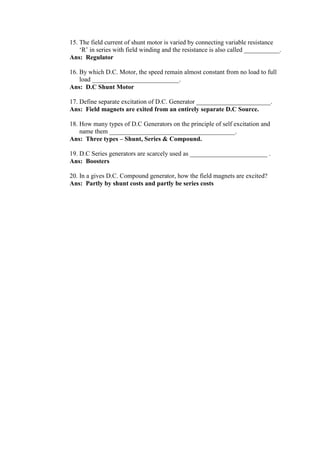 15. The field current of shunt motor is varied by connecting variable resistance
‘R’ in series with field winding and the resistance is also called ___________.
Ans: Regulator
16. By which D.C. Motor, the speed remain almost constant from no load to full
load ___________________________.
Ans: D.C Shunt Motor
17. Define separate excitation of D.C. Generator _______________________.
Ans: Field magnets are exited from an entirely separate D.C Source.
18. How many types of D.C Generators on the principle of self excitation and
name them _______________________________________.
Ans: Three types – Shunt, Series & Compound.
19. D.C Series generators are scarcely used as ________________________ .
Ans: Boosters
20. In a gives D.C. Compound generator, how the field magnets are excited?
Ans: Partly by shunt costs and partly be series costs
 