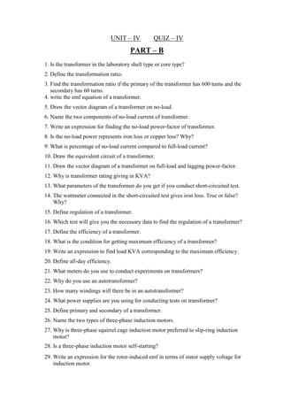 UNIT – IV QUIZ – IV
PART – B
1. Is the transformer in the laboratory shell type or core type?
2. Define the transformation ratio.
3. Find the transformation ratio if the primary of the transformer has 600 turns and the
secondary has 60 turns.
4. write the emf equation of a transformer.
5. Draw the vector diagram of a transformer on no-load.
6. Name the two components of no-load current of transformer.
7. Write an expression for finding the no-load power-factor of transformer.
8. Is the no-load power represents iron loss or copper loss? Why?
9. What is percentage of no-load current compared to full-load current?
10. Draw the equivalent circuit of a transformer.
11. Draw the vector diagram of a transformer on full-load and lagging power-factor.
12. Why is transformer rating giving in KVA?
13. What parameters of the transformer do you get if you conduct short-circuited test.
14. The wattmeter connected in the short-circuited test gives iron loss. True or false?
Why?
15. Define regulation of a transformer.
16. Which test will give you the necessary data to find the regulation of a transformer?
17. Define the efficiency of a transformer.
18. What is the condition for getting maximum efficiency of a transformer?
19. Write an expression to find load KVA corresponding to the maximum efficiency.
20. Define all-day efficiency.
21. What meters do you use to conduct experiments on transformers?
22. Why do you use an autotransformer?
23. How many windings will there be in an autotransformer?
24. What power supplies are you using for conducting tests on transformer?
25. Define primary and secondary of a transformer.
26. Name the two types of three-phase induction motors.
27. Why is three-phase squirrel cage induction motor preferred to slip-ring induction
motor?
28. Is a three-phase induction motor self-starting?
29. Write an expression for the rotor-induced emf in terms of stator supply voltage for
induction motor.
 