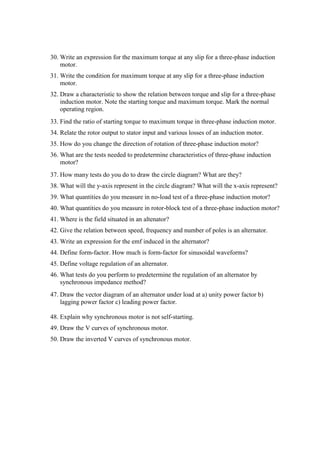 30. Write an expression for the maximum torque at any slip for a three-phase induction
motor.
31. Write the condition for maximum torque at any slip for a three-phase induction
motor.
32. Draw a characteristic to show the relation between torque and slip for a three-phase
induction motor. Note the starting torque and maximum torque. Mark the normal
operating region.
33. Find the ratio of starting torque to maximum torque in three-phase induction motor.
34. Relate the rotor output to stator input and various losses of an induction motor.
35. How do you change the direction of rotation of three-phase induction motor?
36. What are the tests needed to predetermine characteristics of three-phase induction
motor?
37. How many tests do you do to draw the circle diagram? What are they?
38. What will the y-axis represent in the circle diagram? What will the x-axis represent?
39. What quantities do you measure in no-load test of a three-phase induction motor?
40. What quantities do you measure in rotor-block test of a three-phase induction motor?
41. Where is the field situated in an altenator?
42. Give the relation between speed, frequency and number of poles is an alternator.
43. Write an expression for the emf induced in the alternator?
44. Define form-factor. How much is form-factor for sinusoidal waveforms?
45. Define voltage regulation of an alternator.
46. What tests do you perform to predetermine the regulation of an alternator by
synchronous impedance method?
47. Draw the vector diagram of an alternator under load at a) unity power factor b)
lagging power factor c) leading power factor.
48. Explain why synchronous motor is not self-starting.
49. Draw the V curves of synchronous motor.
50. Draw the inverted V curves of synchronous motor.
 