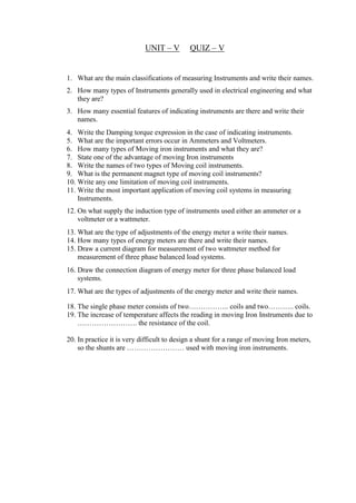 UNIT – V QUIZ – V
1. What are the main classifications of measuring Instruments and write their names.
2. How many types of Instruments generally used in electrical engineering and what
they are?
3. How many essential features of indicating instruments are there and write their
names.
4. Write the Damping torque expression in the case of indicating instruments.
5. What are the important errors occur in Ammeters and Voltmeters.
6. How many types of Moving iron instruments and what they are?
7. State one of the advantage of moving Iron instruments
8. Write the names of two types of Moving coil instruments.
9. What is the permanent magnet type of moving coil instruments?
10. Write any one limitation of moving coil instruments.
11. Write the most important application of moving coil systems in measuring
Instruments.
12. On what supply the induction type of instruments used either an ammeter or a
voltmeter or a wattmeter.
13. What are the type of adjustments of the energy meter a write their names.
14. How many types of energy meters are there and write their names.
15. Draw a current diagram for measurement of two wattmeter method for
measurement of three phase balanced load systems.
16. Draw the connection diagram of energy meter for three phase balanced load
systems.
17. What are the types of adjustments of the energy meter and write their names.
18. The single phase meter consists of two…………….. coils and two……….. coils.
19. The increase of temperature affects the reading in moving Iron Instruments due to
……………………. the resistance of the coil.
20. In practice it is very difficult to design a shunt for a range of moving Iron meters,
so the shunts are …………………… used with moving iron instruments.
 