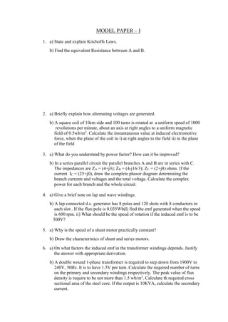 MODEL PAPER – I
1. a) State and explain Kirchoffs Laws.
b) Find the equivalent Resistance between A and B.
2. a) Briefly explain how alternating voltages are generated.
b) A square coil of 10cm side and 100 turns is rotated at a uniform speed of 1000
revolutions per minute, about an axis at right angles to a uniform magnetic
field of 0.5wb/m2
. Calculate the instantaneous value at induced electromotive
force, when the plane of the coil in i) at right angles to the field ii) in the plane
of the field
3. a) What do you understand by power factor? How can it be improved?
b) In a series parallel circuit the parallel branches A and B are in series with C.
The impedances are ZA = (4+j3); ZB = (4-j16/3); ZC = (2+j8) ohms. If the
current IC = (25+j0), draw the complete phasor diagram determining the
branch currents and voltages and the total voltage. Calculate the complex
power for each branch and the whole circuit.
4. a) Give a brief note on lap and wave windings.
b) A lap connected d.c. generator has 8 poles and 120 shots with 8 conductors in
each slot . If the flux/pole is 0.035Wb(I) find the emf generated when the speed
is 600 rpm. ii) What should be the speed of rotation if the induced emf is to be
500V?
5. a) Why is the speed of a shunt motor practically constant?
b) Draw the characteristics of shunt and series motors.
6. a) On what factors the induced emf in the transformer windings depends. Justify
the answer with appropriate derivation.
b) A double wound 1-phase transformer is required to step down from 1900V to
240V, 50Hz. It is to have 1.5V per turn. Calculate the required number of turns
on the primary and secondary windings respectively. The peak value of flux
density is require to be not more than 1.5 wb/m2
. Calculate th required cross
sectional area of the steel core. If the output is 10KVA, calculate the secondary
current.
 