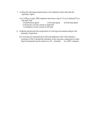 7. a) Draw the slip torque characteristics of an induction motor and mark the
operating region.
b) A 3-Phase, 6 pole, 50Hz induction motor has a slip of 1% at no load and 3% at
full load. Find
i) Synchronous speed ii) No load speed iii) Full load speed
iv) Frequency of rotor current at stand still
v) Frequency of rotor current at full load.
8. a) Sketch and describe the construction of a moving coil ammeter and give the
principle of operation.
b) A moving coil instrument gives full scale deflection with 15mA and has a
resistance of 5. Calculate the resistance of the necessary components in order
that the instrument may be used as i) a 2A – Ammeter ii) a 100V voltmeter.
 
