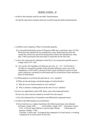 MODEL PAPER – II
1 a) Derive the formulas used for star-delta Transformation.
b) Find the equivalent resistance between A and B using Star-delta transformations.
2. a) Define cycle, frequency, Phase of a periodic quantity.
b) A sinusoidal alternating current of frequency 60Hz has a maximum value of 120A.
Write down the equation for its instantaneous value. Reckoning time from the
instant the current zero and id becoming positive find i) the instantaneous value
after 1/360 second and ii) the time taken to reach 96A for the first time.
3. a) Give the expression for admittance when R,L,C are connected in parallel across a
voltage source of V volts.
b) two circuits, the impedance of which are given by Z1 = (15 + j12)  and Z2 =
(8-j5) are connected in parallel. If the potential difference across one of the
impedances is (250+jo0)V, calculate I) total current and branch currents ii) total
power and power consumed in each branch and iii) overall power factor and power
factor of each branch.
4. a) What purpose is served by the pole shoe in a d.c. machine?
b) What are the advantages and disadvantages of carbon brushes?
c) Why do we use slotted armature in a d.c machine?
d) Why is armature winding placed on the rotor of a d.c. machine?
5.a) Give two applications each of DC shunt, series and compound motors.
b) Can a dc series motor be started on no load? Give the reason?
c) Give the characteristics of cumulative and differential compound motors.
6. a) Derive the EMF equation of a transformer.
b) In no load test on a 1-phase transformer the following test data were obtained.
i) Primary voltage 220V ii) Secondary voltage 110V iii) primary current
0.5A iv) Power input 30Watts iv) power input 30watts v) Resistance of
primary winding = 0.6
Calculate a) turns ratio b) magnetizing component of n load current. c) working
component of no load current. d) iron loss.
 