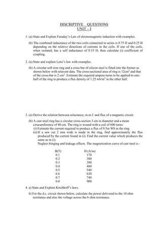 DISCRIPTIVE QUESTIONS
UNIT – I
1. (a) State and Explain Faraday’s Law of electromagnetic induction with examples.
(b) The combined inductance of the two coils connected in series is 0.75 H and 0.25 H
depending on the relative directions of currents in the coils. If one of the coils,
when isolated, has a self inductance of 0.15 H, then calculate (i) coefficient of
coupling.
2. (a) State and explain Lenz’s law with examples.
(b) A circular soft iron ring and a cross bar of silicon steel is fitted into the former as
shown below with relavent data. The cross-sectional area of ring is 12cm2
and that
of the cross-bar is 2 cm2
. Estimate the required ampere-turns to be applied to one-
half of the ring to produce a flux density of 1.25 wb/m2
in the other half.
3. (a) Derive the relation between reluctance, m.m.f. and flux of a magnetic circuit.
(b) A cast steel ring has a circular cross-section 3 cm in diameter and a mean
cirucumference of 80 cm. The ring is wound with a coil of 600 turns:
(i) Estimate the current required to produce a flux of 0.5m Wb in the ring.
(ii) If a saw cut 2 mm wide is made in the ring, find approximately the flux
produced by the current found in (i). Find the current value which produces the
same as in (i).
Neglect fringing and leakage effects. The magnetization curve of cast steel is :
B(T) H (A/m)
0.1 170
0.2 300
0.3 380
0.4 460
0.5 540
0.6 630
0.7 740
0.8 900
4. a) State and Explain Kirchhoff’s laws.
b) For the d.c. circuit shown below, calculate the power delivered to the 10 ohm
resistance and also the voltage across the 6 ohm resistance.
 