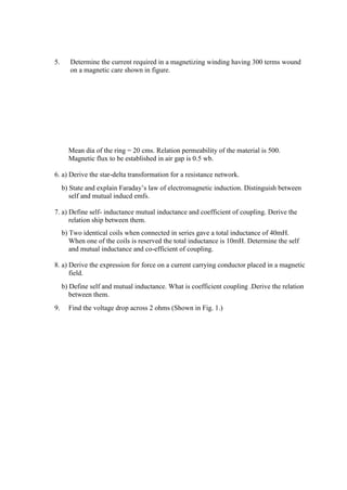 5. Determine the current required in a magnetizing winding having 300 terms wound
on a magnetic care shown in figure.
Mean dia of the ring = 20 cms. Relation permeability of the material is 500.
Magnetic flux to be established in air gap is 0.5 wb.
6. a) Derive the star-delta transformation for a resistance network.
b) State and explain Faraday’s law of electromagnetic induction. Distinguish between
self and mutual inducd emfs.
7. a) Define self- inductance mutual inductance and coefficient of coupling. Derive the
relation ship between them.
b) Two identical coils when connected in series gave a total inductance of 40mH.
When one of the coils is reserved the total inductance is 10mH. Determine the self
and mutual inductance and co-efficient of coupling.
8. a) Derive the expression for force on a current carrying conductor placed in a magnetic
field.
b) Define self and mutual inductance. What is coefficient coupling .Derive the relation
between them.
9. Find the voltage drop across 2 ohms (Shown in Fig. 1.)
 