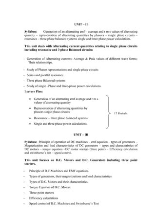 UNIT – II
Syllabus: Generation of an alternating emf – average and r m s values of alternating
quantity – representation of alternating quantities by phasors – single phase circuits –
resonance – three phase balanced systems single and three phase power calculations.
This unit deals with Alternating current quantities relating to single phase circuits
including resonance and 3 phase Balanced circuits:
- Generation of Alternating currents; Average & Peak values of different wave forms;
Their relationships.
- Study of Phasor representations and single phase circuits
- Series and parallel resonance.
- Three phase Balanced systems
- Study of single –Phase and three-phase power calculations.
Lecture Plan:
 Generation of an alternating emf average and r m s
values of alternating quantity
 Representation of alternating quantities by
phasors single phase circuits
 Resonance – three phase balanced systems
 Single and three phase power calculations.
UNIT – III
Syllabus: Principle of operation of DC machines – emf equation – types of generators –
Magnetization and load characteristics of DC generators – types and characteristics of
DC motors – torque equation –DC motor starters (three point) – Efficiency calculation
and swimburne’s test – speed control.
This unit focuses on D.C. Motors and D.C. Generators including three point
starters.
- Principle of D.C.Machines and EMF equations.
- Types of generators, their magnetizations and load characteristics
- Types of D.C. Motors and their characteristics.
- Torque Equation of D.C. Motors
- Three-point starters
- Efficiency calculations
- Speed control of D.C. Machines and Swimburne’s Test
12 Periods
 