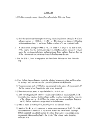 UNIT – II
1. a) Find the rms and average values of waveform in the following figure.
b) Draw the phasor representing the following electrical quantities taking the X-axis as
reference vector: v = 100|0, i1 = 10 |-30 , i2 = 20 with a power factor of 0.8 leading
with respect to voltage ‘v’ and hence find the resultant of i1 and i2 geometrically.
2. A series circuit having R=100; L = 0.12 H and C = 28.27 F is fed from a 100V,
50 Hz supply. Find the current, active power, impedance, r.m.s. values of voltages
across the resistance, inductance and capacitance. Draw a phasor diagram showing
all the voltages and current taking the applied voltage as reference.
3. Find the R.M.S. Value, average value and form factor for the wave form shown in
Fig.
4. a) In a 3-phase balanced system obtain the relations between the phase and line values
for voltages and currents when the system is (i) in star and (ii) in delta.
b) Three resistances each of 100 ohms are connected in star across a 3-phase supply. If
the line current is 1A, Calculate the total power absorbed.
5. a) Show that average power in a purely inductive circuit is zero.
b) A 60 Hz voltage at 230V effective value is impressed on an inductance of 0.265H.
i) write the time equation for the voltages and the resulting current, Let the zero axis
of the voltage wave at = 0. ii) Show the voltage and current on a phasor diagrams
and iii) find the maximum energy stored in the inductance.
6. a) What is meant by Active power, reactive power and apparent power.
b) A coil of R = 4, XL = 3 connected in series with a condenser of R=8, XC = 8,
this combination is connected to 4 resistor. Across this series circuit a voltage
1000 is applied. Calculate I) current ii) voltage drops across coil, condenser and
resistor and iii) power absorbed by the circuit. Take voltage vector along the
reference axis.
 