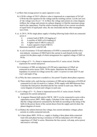 7. a) Show that average power in a pure capacitor is zero.
b) A 50 Hz voltage of 230 V effective value is impressed on a capacitance of 26.5F.
i) Write the time equation for the voltage and the resulting current. Let the zero axis
of the voltage wave be at t = 0. ii) Show the voltage and current on a time diagram.
iii)Show the voltage and current on a phasor diagram iv) find the maximum energy
stord in the capacitance. Find the relative heating effects of two current waveforms
of equal forms of equal peak value, the one sinusoidal and the other rectangular
wave form.
8. a) A 230 V, 50 Hz single phase supply is feeding following loads which are connected
across it
i) a motor load of 4KW, 0.8 lagging p.f.
ii) A rectifier of 3KW at 0.6 leading p.f.
iii) A lighter load of 10KVA unity p.f.
iv) A pure capacitive load of 8KVA
Determine total KW, total KVAR.
b) A coil of resistance 15  and inductance of 0.05H is connected in parallel with a
non-inductor resistance of 20.Find (i) the current in each branch (ii) the total
current (iii) the phase angle of whole arrangement for a applied voltage of 200V at
50 Hz.
9. a) A voltage of V = Vm Sint is impressed across R-L-C series circuit. Find the
expression for current and power.
b) A resistance of 20, an inductance of 0.2H and a capacitance of 100F are
connected in series across 220V, 50 Hz mains. Determine the following i)
impedance ii) current iii) voltage across R,L and C iv) power in watts and VA and
v) p.f. and angle of lag.
10. a) Why the inter connection is needed in a 3 system? Explain about phase sequence.
b) Three similar coils, each having a resistance of 20 and an inductance of 0.05H all
connected in (i) star (ii) mesh to a 3-phase, 50 Hz supply with 400Vbetween lines.
Calculate the total power absorbed and the line current in each case. Draw the
vector diagram of current and voltages in each case.
11. a) A voltage of V = Vm Sint is impressed across R-L-C series circuit. Find the
expression for current and power.
b) A tungsten filament bulb rated at 500 W, 100 V is to be connected to series with a
capacitance across 200V, 50Hz supply. Calculate (i) the value of capacitor such
that the voltage and power consumed by the bulb are according to the rating of the
bulb (ii) the power factor of the current drawn from the supply and (iii) draw the
phasor diagram of circuit.
12. a) Deduce the relation between line voltage, line current and phase voltages, phase
currents in a delta connected network.
b) A three phase 400V, 50 Hz a.c. supply is feeding a three phase delta connected
load with each phase having a resistance of 25 an inductance of 0.15H and a
capacitance of 120F in series. Determine the line current, volt-amp, active power
and reactive volt-amp.
 