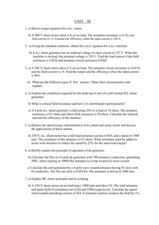UNIT – III
1. a) Derive torque equation for a d.c. motor.
b) A 500 V shunt motor takes 4 A on no load. The armature resistance is 0.2, and
field current is1 A. Estimate the efficiency, when the input current is 100 A.
2. a) Using the standard notations, obtain the e.m.f. equation for a d.c. machine.
b) A d.c. shunt generator has an induced voltage on open circuit of 127 V. When the
machine is on-load, the terminal voltage is 120 V. Find the load current if the field
resistance is 150  and armature circuit resistance 0.02.
3. a) A 500 V shunt motor takes 4 A on no-load. The armature circuit resistance is 0.02 
and the field current is 14. Find the output and the efficiency when the input current
is 80A.
b) What are the different types of D.C. motors ? Draw their characteristics and
explain.
4. a) Explain the conditions required for the build up of emf of a self excited D.C.shunt
generator.
b) What is critical field resistance and how it is determined experimentally?
c) A 4 pole d.c. shunt generator is delivering 20A to a load of 10 ohms. The armature
resistance is 0.5 ohms and shunt field resistance is 50 ohms. Calculate the induced
emf and the efficiency of the machine.
5. a) Deduce the speed-torque characteristics of d.c.shunt and series motor and discuss
the applications of these motors.
b) 250 V, d.c. shunt motor has a full load armature current of 40A and a speed of 1000
rpm. The resistance of the armature is 0.2 ohms. What resistance must be added in
series with armature to reduce the speed by 25% for the same load torque?
6. a) Briefly explain the principle of operation of dc generator.
b) Calculate the flux in a 6-pole dc generator with 780 armature conductors, generating
500v, when running at 1000if the armature is (i) lap wound (ii) wave wound.
c) Calculate the emf generated by a 6-pole wave wound armature having 45 slots with
18 conductors. The flux per pole is 0.025wb. The armature is driven at 1000 rpm.
7. a) Explain DC motor principle and its working.
b) A 250 V shunt motor on no-load runs t 1000 rpm and takes 5A. The total armature
and shunt field of resistances are 0.2 and 250 respectively. Calculate the speed
when loaded and taking current of 50A if armature reaction weakers the field by 3%.
 