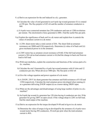 8. a) Derive an expression for the emf induced in a d.c. generator.
b) Calculate the value of emf generated in an 8-pole lap wound generator if it is rotated
at 250 rpm. The flux perpole is 0.05 wb and the number of armature conductors is
960.
c) A 6-pole wave connected armature has 250 conductors and runs at 1200 revolutions
per minute. The electromotive force generated is 600v. Find the useful flux per pole.
9.a) Explain the significance of back emf in a dc motor and explain how it controls the
values of armature current in a dc motor.
b) A 250v shunt motor takes a total current of 20A. The shunt field an armature
resistances are 200 and 0.3 respectively. Determine (i) value of of back emf (ii)
gross mechanical power in in the armature.
c) A 230V motor has as armature circuit resistance of 0.6. If the full load armature
current is 30A nd no-load armature current is 4A,find the change in back emf from no
load to full load.
10.a) With neat skethches, explain the construction and functions of the various parts of a
d.c. machine.
b) Calculate the emf. Generated by a 6 pole lap wound armature with 65 slots and 12
conductors per slot, When driven at 1000 rpm. The flux/pole is 0.02 wb
11.a) Give the voltage equation and power equation of a dc motor.
b) A 20 KW, 250 V dc shunt generator has armature and field resistances of 0.1 and
125 respectively. Calculate the total armature power developed when running (i)
as a generator delivering 20 KW output (ii) as a motor taking 20KW input.
12.a) What are the advantages and disadvantages of using large number of poles in a d.c.
machine?
b) An 8-pole lap wound d.c.generator has 120 slots having 4 conductors per slot. If the
generator for giving 240V on open circuit. If the voltage drops to 220v on full load,
find the rated output of the machine.
13.a) Derive an expression for the torque developed N-M and in kg-m in a dc motor.
b) Determine the value of torque in kg-m developed by the armature of a 6-pole wave
wound motor having 492 conductors, 30 mwb per pole when the total armature
current is 40A.
 