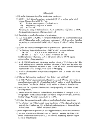 UNIT – IV
1. a) Describe the construction of the single-phase transformer.
b) A 230/115 V, 1- transformer takes an input of 350 VA to no load and at rated
voltage. The core loss is 110 W. Find:
(i) The iron loss component of no load current
(ii) Magnetising component of no load
(iii) No load P.f.
Assuming the rating of the transformer a 3kVA and full load copper loss as 400W,
also calculate its maximum efficiency at unity p.f.
2. a) Explain the principle of operation of an alternator.
b) A 3-phase, 2,500 kVA, 6600 V, star connected alternator has an armature reistance
of 0.073  per phase and a synchronous reactance of 10.7  per pahse. Calculate
the voltage regulation at full load (i) 0.8 p.f. lagging (ii) 0.8 p.f. leading (iii) unity
p.f.
3. a) Explain the construction and principle of operation of a 1  transformer.
b) The following data were obtained on a 50 kVA 2400/120 volt transformer.
OC test : 120 V, 9.56 A and 396 watts on LV side,
SC test : 92 V, I = 20.8 A and 810 watts on HV side.
Find the efficiency when rated kVA is delivered to a load at 0.8 P.f. lag and
corresponding voltage regulation.
4. a) A 3 , 600 MVA alternator has a rated terminal voltage of 22kV (line to line). The
stator winding is star connected and has a resistance of 0.014 ohm per phase. The
synchronous impedance was found to be 0.16 ohm per phase. Calculate the voltage
regulation for a load having a power factor of 0.8 lagging.
b) What do you understand by synchronous impedance from OC and SC tests on an
alternator?
5. a) What are the losses in a transformer? How do they vary with load?
b) A 100KVA, two winding transformer has an iron loss of 1kW and a copper loss at
normal output current is 1.5 kW, calculate the KVA loading at which the efficiency
is maximum. Find also the efficiency at this loading at 0.8 power factor lagging.
6. a) Derive the EMF equation of an alternator clearly explaining the various factors
affecting the emf.
b) A three-phase star connected alternator has a poles and runs at 750 r.p.m. It has 24
slots per phase and 10 conductors per slot, the flux being 0.055 wb/pole. Calculate
the line voltage. Assume winding factor to be 0.96.
7. a) Explain the construction , and working principle of single phase transformer.
b) The efficiency o a 500KVA,single phase transformer is 98%, when delivering full-
load at 0.8 p.f., leading and 99% at Half-full-load at unity power factor calculate
i) Iron losses ii) Full load copper losses
8. a) Give the principle of operation (or working principle) of 3-phase Induction motor.
b) A 4-pole, 3-phase Induction motor runs at a speed of 1.440 rpm. On 500V; 50Hz
mains. The mechanical losses are 2.23 HP calculate. a) The slip b) Rotor copper
Losses c) The efficiency.
 