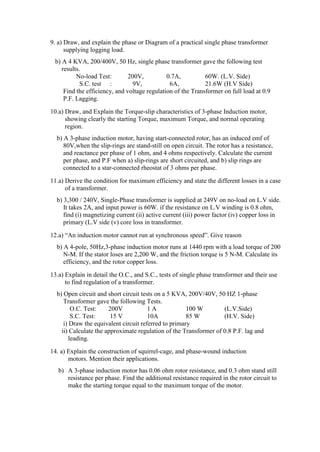 9. a) Draw, and explain the phase or Diagram of a practical single phase transformer
supplying logging load.
b) A 4 KVA, 200/400V, 50 Hz, single phase transformer gave the following test
results.
No-load Test: 200V, 0.7A, 60W. (L.V. Side)
S.C. test : 9V, 6A, 21.6W (H.V Side)
Find the efficiency, and voltage regulation of the Transformer on full load at 0.9
P.F. Lagging.
10.a) Draw, and Explain the Torque-slip characteristics of 3-phase Induction motor,
showing clearly the starting Torque, maximum Torque, and normal operating
region.
b) A 3-phase induction motor, having start-connected rotor, has an induced emf of
80V,when the slip-rings are stand-still on open circuit. The rotor has a resistance,
and reactance per phase of 1 ohm, and 4 ohms respectively. Calculate the current
per phase, and P.F when a) slip-rings are short circuited, and b) slip rings are
connected to a star-connected rheostat of 3 ohms per phase.
11.a) Derive the condition for maximum efficiency and state the different losses in a case
of a transformer.
b) 3,300 / 240V, Single-Phase transformer is supplied at 249V on no-load on L.V side.
It takes 2A, and input power is 60W. if the resistance on L.V winding is 0.8 ohm,
find (i) magnetizing current (ii) active current (iii) power factor (iv) copper loss in
primary (L.V side (v) core loss in transformer.
12.a) “An induction motor cannot run at synchronous speed”. Give reason
b) A 4-pole, 50Hz,3-phase induction motor runs at 1440 rpm with a load torque of 200
N-M. If the stator loses are 2,200 W, and the friction torque is 5 N-M. Calculate its
efficiency, and the rotor copper loss.
13.a) Explain in detail the O.C., and S.C., tests of single phase transformer and their use
to find regulation of a transformer.
b) Open circuit and short circuit tests on a 5 KVA, 200V/40V, 50 HZ 1-phase
Transformer gave the following Tests.
O.C. Test: 200V 1 A 100 W (L.V.Side)
S.C. Test: 15 V 10A 85 W (H.V. Side)
i) Draw the equivalent circuit referred to primary
ii) Calculate the approximate regulation of the Transformer of 0.8 P.F. lag and
leading.
14. a) Explain the construction of squirrel-cage, and phase-wound induction
motors. Mention their applications.
b) A 3-phase induction motor has 0.06 ohm rotor resistance, and 0.3 ohm stand still
resistance per phase. Find the additional resistance required in the rotor circuit to
make the starting torque equal to the maximum torque of the motor.
 