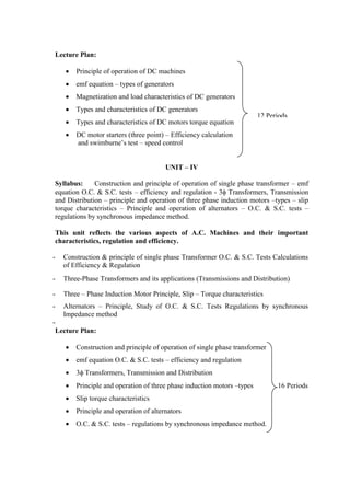 Lecture Plan:
 Principle of operation of DC machines
 emf equation – types of generators
 Magnetization and load characteristics of DC generators
 Types and characteristics of DC generators
 Types and characteristics of DC motors torque equation
 DC motor starters (three point) – Efficiency calculation
and swimburne’s test – speed control
UNIT – IV
Syllabus: Construction and principle of operation of single phase transformer – emf
equation O.C. & S.C. tests – efficiency and regulation - 3 Transformers, Transmission
and Distribution – principle and operation of three phase induction motors –types – slip
torque characteristics – Principle and operation of alternators – O.C. & S.C. tests –
regulations by synchronous impedance method.
This unit reflects the various aspects of A.C. Machines and their important
characteristics, regulation and efficiency.
- Construction & principle of single phase Transformer O.C. & S.C. Tests Calculations
of Efficiency & Regulation
- Three-Phase Transformers and its applications (Transmissions and Distribution)
- Three – Phase Induction Motor Principle, Slip – Torque characteristics
- Alternators – Principle, Study of O.C. & S.C. Tests Regulations by synchronous
Impedance method
-
Lecture Plan:
 Construction and principle of operation of single phase transformer
 emf equation O.C. & S.C. tests – efficiency and regulation
 3 Transformers, Transmission and Distribution
 Principle and operation of three phase induction motors –types 16 Periods
 Slip torque characteristics
 Principle and operation of alternators
 O.C. & S.C. tests – regulations by synchronous impedance method.
12 Periods
 