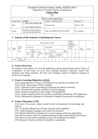 Acropolis Technical Campus, Indore, 452020, (M.P.)
Department of Computer Science & Engineering
Course Plan
UG
Theory of Computation
Course Code CS-505 Session: July-Dec 2016 Semester: V
Tutor
1. Prof. B.K.Mishra(A,B)
2. Prof. Sumit S Jain (C)
Revision date : Branch: CSE
E mail
bkmishra.atc@acropolis.in
sumit.jain.atc@acropolis.in
Mob. No: 8889170153, 9827330833 No. of Pages: /
1. Scheme of the Semester Containing the Course
2. Course Overview
The purpose of this subject is to cover the underlying concepts and techniques used in Theory of
Computation. In this course we cover finite automata, pushdown automata, Context free
grammars and Turing machines. We also cover Pumping Lemma for Regular Language &
Context Free Language
3. Course Learning Objectives (CLO)
The Learning Objective of Theory of Computation are such that the student will
CLO1: Study various types of Finite Automata.
CLO2: Appreciate to prove equivalence of language described by Automata.
CLO3: Understand the grammar and PDA for a given language.
CLO4: Grasp the comprehensive knowledge of Turing Machine.
CLO5: Acquire awareness about the concepts of tractability, decidability, NP completeness.
CLO6: Understand the challenge for Theoretical Computer Science and its contribution.
4. Course Outcomes: (CO)
At the end of the course, student would be able to demonstrate the knowledge and
ability to
CO1: To identify different type of Finite Automata and its capability.
CO2: Analyze Regular Language and Context Free Grammar.
CO3: Illustrate Push Down Automata for a given Language and discuss itsproperties
CO4: Discuss abstract model of computing machine through Turing Machine and itstypes.
CO5: Draw to create modern techniques to solve NP completeness problems.
CO6: Recognize whether a problem is decidable or undecidable.
S.
No.
Subject
Code
Subject
Name
&
Title
Maximum Marks Allotted
Credits
Allotted
Subjectwise
Total
Credits
Remarks
Theory Slot Practical Slot
Total
Marks
Period per
week
End
Sem
Mid
SemMST
(Two
tests
avg)
Quiz,
Assignm
ent
End
Sem
Term work
L T PLab
work &
sessional
Assignme
nt / Quiz
1 CS-505
Theory of
Computation
70 20 10 0 0 0 100 3 1 0 4
 
