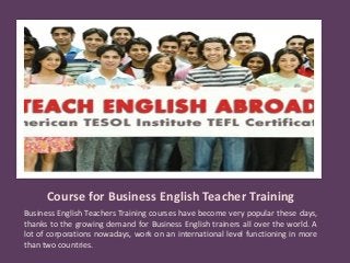 Course for Business English Teacher Training
Business English Teachers Training courses have become very popular these days,
thanks to the growing demand for Business English trainers all over the world. A
lot of corporations nowadays, work on an international level functioning in more
than two countries.
 