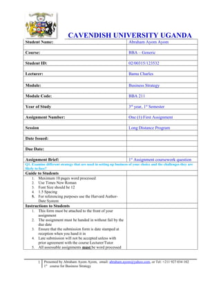 CAVENDISH UNIVERSITY UGANDA
Student Name: Abraham Ayom Ayom
Course: BBA – Generic
Student ID: 02/00315/123532
Lecturer: Bamu Charles
Module: Business Strategy
Module Code: BBA 211
Year of Study 3rd
year, 1st
Semester
Assignment Number: One (1) First Assignment
Session Long Distance Program
Date Issued:
Due Date:
Assignment Brief: 1st
Assignment coursework question
Q1. Examine different strategy that are used in setting up business of your choice and the challenges they are
likely to face?
Guide to Students
1. Maximum 10 pages word processed
2. Use Times New Roman
3. Font Size should be 12
4. 1.5 Spacing
5. For referencing purposes use the Harvard Author-
Date System
Instructions to Students
1. This form must be attached to the front of your
assignment
2. The assignment must be handed in without fail by the
due date
3. Ensure that the submission form is date stamped at
reception when you hand it in
4. Late submission will not be accepted unless with
prior agreement with the course Lecturer/Tutor
5. All assessable assignments must be word processed
1 Presented by Abraham Ayom Ayom, email: abraham.ayom@yahoo.com, or Tel: +211 927 034 102
1st
course for Business Strategy
 