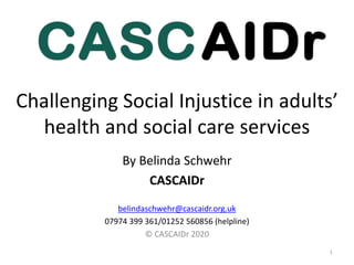 Challenging Social Injustice in adults’
health and social care services
1
By Belinda Schwehr
CASCAIDr
belindaschwehr@cascaidr.org.uk
07974 399 361/01252 560856 (helpline)
© CASCAIDr 2020
 