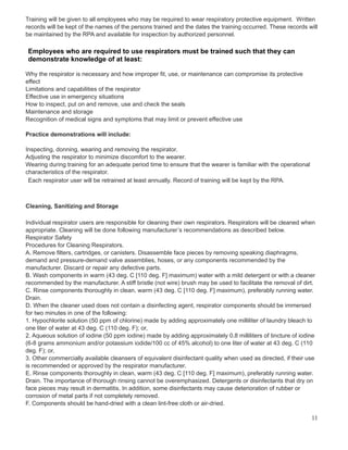 Training will be given to all employees who may be required to wear respiratory protective equipment. Written
records will be kept of the names of the persons trained and the dates the training occurred. These records will
be maintained by the RPA and available for inspection by authorized personnel.
Employees who are required to use respirators must be trained such that they can
demonstrate knowledge of at least:
Why the respirator is necessary and how improper fit, use, or maintenance can compromise its protective
effect
Limitations and capabilities of the respirator
Effective use in emergency situations
How to inspect, put on and remove, use and check the seals
Maintenance and storage
Recognition of medical signs and symptoms that may limit or prevent effective use
Practice demonstrations will include:
Inspecting, donning, wearing and removing the respirator.
Adjusting the respirator to minimize discomfort to the wearer.
Wearing during training for an adequate period time to ensure that the wearer is familiar with the operational
characteristics of the respirator.
Each respirator user will be retrained at least annually. Record of training will be kept by the RPA.
Cleaning, Sanitizing and Storage
Individual respirator users are responsible for cleaning their own respirators. Respirators will be cleaned when
appropriate. Cleaning will be done following manufacturer’s recommendations as described below.
Respirator Safety
Procedures for Cleaning Respirators.
A. Remove filters, cartridges, or canisters. Disassemble face pieces by removing speaking diaphragms,
demand and pressure-demand valve assemblies, hoses, or any components recommended by the
manufacturer. Discard or repair any defective parts.
B. Wash components in warm (43 deg. C [110 deg. F] maximum) water with a mild detergent or with a cleaner
recommended by the manufacturer. A stiff bristle (not wire) brush may be used to facilitate the removal of dirt.
C. Rinse components thoroughly in clean, warm (43 deg. C [110 deg. F] maximum), preferably running water.
Drain.
D. When the cleaner used does not contain a disinfecting agent, respirator components should be immersed
for two minutes in one of the following:
1. Hypochlorite solution (50 ppm of chlorine) made by adding approximately one milliliter of laundry bleach to
one liter of water at 43 deg. C (110 deg. F); or,
2. Aqueous solution of iodine (50 ppm iodine) made by adding approximately 0.8 milliliters of tincture of iodine
(6-8 grams ammonium and/or potassium iodide/100 cc of 45% alcohol) to one liter of water at 43 deg. C (110
deg. F); or,
3. Other commercially available cleansers of equivalent disinfectant quality when used as directed, if their use
is recommended or approved by the respirator manufacturer.
E. Rinse components thoroughly in clean, warm (43 deg. C [110 deg. F] maximum), preferably running water.
Drain. The importance of thorough rinsing cannot be overemphasized. Detergents or disinfectants that dry on
face pieces may result in dermatitis. In addition, some disinfectants may cause deterioration of rubber or
corrosion of metal parts if not completely removed.
F. Components should be hand-dried with a clean lint-free cloth or air-dried.
11
 