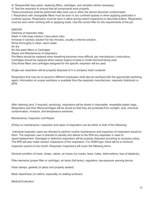 G. Reassemble face piece, replacing filters, cartridges, and canisters where necessary.
H. Test the respirator to ensure that all components work properly.
These procedures shall be performed after each use or when the device becomes contaminated.
I. Respirators with changeable filters must be worn in any confined spaces or when applying pesticides in
confined spaces. Respirators must be worn in attics during rodent inspections or decontamination. Respirators
must be worn when working with or applying dusts. Use the correct filter for the requirements of the job.
AND/OR
Cleaning of respirator daily:
Wash in mild soap solution ( face piece only)
Immerse in sanitary solution for two minutes, usually a chlorine solution.
Rinse thoroughly in clean, warm water
Air dry
Do Not wash filters or Cartridges
Repair and Maintenance of respirators:
Pre-filters should be replaced when breathing becomes more difficult, per manufacture’s instructions.
Cartridges should be replaced when wearer begins to taste or smell chemical being used
Only those filters and cartridges designed for the specific respirator will be used.
Single-use respirators will be properly disposed of in a company trash container
Respirators that may be re-issued to different employees shall also be sanitized with the appropriate sanitizing
agent. Information on proper sanitizers is available from the respirator manufacturer, respirator distributor or
DPR.
After cleaning (and, if required, sanitizing), respirators will be stored in disposable, resealable plastic bags.
Respirators and their filters/cartridges will be stored so that they are protected from sunlight, dust, chemical
contamination, moisture, and temperature extremes.
Maintenance, Inspection and Repair
(Policy on maintenance, inspection and repair of respirators can be either or both of the following)
Individual respirator users are directed to perform routine maintenance and inspection of respirators issued to
them. The respirator user is directed to identify and deliver to the RPA any respirator in need of
repair/replacement. Damaged or defective respirators will be properly disposed according to company policy.
The RPA will also make random inspections of the respirators. For SCBA type, there will be a minimum
inspection period of one month. Respirator inspections will cover the following items:
General condition of mask, straps, valves, air hoses (no cracks, tears, holes, deformations, loss of elasticity).
Filter elements (proper filter or cartridge), air tanks (full tanks), regulators, low-pressure warning device.
Hose clamps, gaskets (in place and properly seated)
Mask cleanliness (no debris, especially on sealing surfaces)
Medical Evaluation
12
 