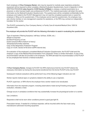 Each employee of (Your Company Name). who may be required to routinely wear respiratory protective
equipment will be required to either complete a Medical Evaluation Questionnaire, found in Appendix 2 of the
WRITTEN PROGRAM (also found in 3 CCR Section 6739(q)) or undergo a medical examination by a
physician or other licensed health care professional (PLHCP). The medical examination will obtain the same
information as the Medical Evaluation Questionnaire. The questionnaire will be completed confidentially by the
employee and mailed to the PLHCP. Management may not read the completed questionnaire or assist the
employee in filling out the questionnaire. If the employee cannot read the questionnaire, the employee may
ask a family member or non-management coworker for assistance, or the RPA may contract an independent
translator for the worker.
The PLHCP contracted by (Your Company Name). is Family Care & Industrial Medical Clinic 1000 St
Anywhere USA.
The employer will provide the PLHCP with the following information to assist in evaluating the questionnaire:
Type of respirator (Filtering facepiece, half-face, full-face, SCBA, etc.)
Weight of respirator
Duration/Frequency of use
Expect physical effort (medium to heavy)
Temperature/Humidity extremes
Copy of this Respiratory Protection Program
Copy of 3 CCR, Section 6739 (from CDPR internet site)
On evaluation of the employee’s completed Medical Evaluation Questionnaire, the PLHCP shall send the
employer a copy of the Medical Recommendation Form (Appendix Three) or similar information. A copy of the
recommendation will also be provided to the employee. The RPA will retain the recommendation of the PLHCP
for any employee that receives a medical evaluation.
If (Your Company Name). changes its PLHCP, the RPA shall ensure that the new PLHCP obtains the
necessary information by having the documents transferred from the former PLHCP to the new PLHCP.
Subsequent medical evaluations will be performed if any of the following trigger indicators are met:
Worker reports medical signs or symptoms related to the ability to use a respirator.
PLHCP, supervisor, or RPA informs the employer that a worker needs to be reevaluated.
Information from the respirator program, including observations made during fit testing and program
evaluation, indicates a need.
Change occurs in workplace conditions that may substantially increase the physiological burden on a worker.
Use Limitations
Respirators shall not be worn when conditions prevent a good gas-tight fit.
Prescription lenses, if needed for a full-face respirator, will be mounted within the face mask using
manufacturer authorized mounting equipment.
13
 