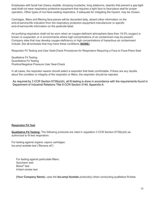 Employees with facial hair (heavy stubble, drooping mustache, long sideburns, beards) that prevent a gas-tight
seal shall not wear respiratory protective equipment that requires a tight face to face-piece seal for proper
operation. Other types of non-face-sealing respirators, if adequate for mitigating the hazard, may be chosen.
Cartridges, filters and filtering face-pieces will be discarded daily, absent other information on the
end-of-service-life indication from the respiratory protection equipment manufacturer or specific
end-of-service-life information on the pesticide label.
Air-purifying respirators shall not be worn when an oxygen-deficient atmosphere (less than 19.5% oxygen) is
known or suspected, or in environments where high concentrations of air contaminant may be present.
Company sites that may develop oxygen-deficiency or high concentrations of hazardous air contaminant
include: (list all worksites that may have these conditions (NONE).
Respirator Fit Testing and User Seal-Check Procedures for Respirators Requiring a Face to Face-Piece Seal
Qualitative Fit Testing
Quantitative Fit Testing
Positive/Negative Pressure User Seal-Check
In all cases, the respirator wearer should select a respirator that feels comfortable. If there are any doubts
about the condition or integrity of the respirator or filters, the respirator should be rejected.
As required by 3 CCR Section 6739(e)(4), all fit testing is done in accordance with the requirements found in
Department of Industrial Relations Title 8 CCR Section 5144, Appendix A.
Respirator Fit Test
Qualitative Fit Testing: The following protocols are cited in regulation 3 CCR Section 6739(e)(4) as
authorized to fit test respirators:
For testing against organic vapors cartridges:
Iso-amyl acetate test (“Banana oil”)
For testing against particulate filters:
Saccharin test
Bitrex®
test
Irritant smoke test
(Your Company Name). uses the Iso-amyl Acetate protocol(s) when conducting qualitative fit-tests.
14
 