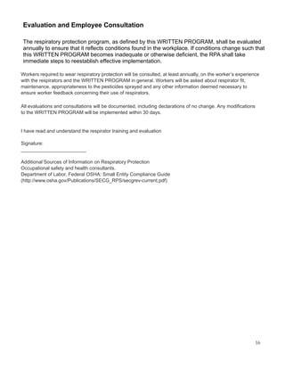 Evaluation and Employee Consultation
The respiratory protection program, as defined by this WRITTEN PROGRAM, shall be evaluated
annually to ensure that it reflects conditions found in the workplace. If conditions change such that
this WRITTEN PROGRAM becomes inadequate or otherwise deficient, the RPA shall take
immediate steps to reestablish effective implementation.
Workers required to wear respiratory protection will be consulted, at least annually, on the worker’s experience
with the respirators and the WRITTEN PROGRAM in general. Workers will be asked about respirator fit,
maintenance, appropriateness to the pesticides sprayed and any other information deemed necessary to
ensure worker feedback concerning their use of respirators.
All evaluations and consultations will be documented, including declarations of no change. Any modifications
to the WRITTEN PROGRAM will be implemented within 30 days.
I have read and understand the respirator training and evaluation
Signature:
________________________
Additional Sources of Information on Respiratory Protection
Occupational safety and health consultants.
Department of Labor, Federal OSHA: Small Entity Compliance Guide
(http://www.osha.gov/Publications/SECG_RPS/secgrev-current.pdf)
16
 