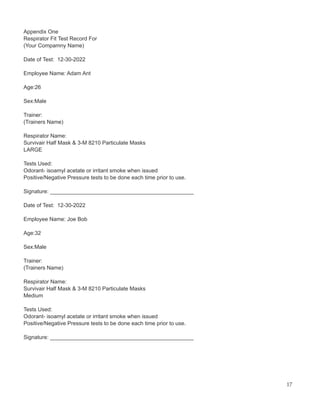 Appendix One
Respirator Fit Test Record For
(Your Compamny Name)
Date of Test: 12-30-2022
Employee Name: Adam Ant
Age:26
Sex:Male
Trainer:
(Trainers Name)
Respirator Name:
Survivair Half Mask & 3-M 8210 Particulate Masks
LARGE
Tests Used:
Odorant- isoamyl acetate or irritant smoke when issued
Positive/Negative Pressure tests to be done each time prior to use.
Signature: _______________________________________________
Date of Test: 12-30-2022
Employee Name: Joe Bob
Age:32
Sex:Male
Trainer:
(Trainers Name)
Respirator Name:
Survivair Half Mask & 3-M 8210 Particulate Masks
Medium
Tests Used:
Odorant- isoamyl acetate or irritant smoke when issued
Positive/Negative Pressure tests to be done each time prior to use.
Signature: _______________________________________________
17
 