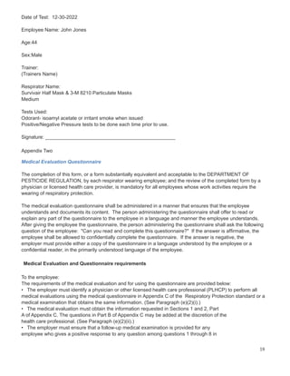 Date of Test: 12-30-2022
Employee Name: John Jones
Age:44
Sex:Male
Trainer:
(Trainers Name)
Respirator Name:
Survivair Half Mask & 3-M 8210 Particulate Masks
Medium
Tests Used:
Odorant- isoamyl acetate or irritant smoke when issued
Positive/Negative Pressure tests to be done each time prior to use.
Signature: _______________________________________________
Appendix Two
Medical Evaluation Questionnaire
The completion of this form, or a form substantially equivalent and acceptable to the DEPARTMENT OF
PESTICIDE REGULATION, by each respirator wearing employee; and the review of the completed form by a
physician or licensed health care provider, is mandatory for all employees whose work activities require the
wearing of respiratory protection.
The medical evaluation questionnaire shall be administered in a manner that ensures that the employee
understands and documents its content. The person administering the questionnaire shall offer to read or
explain any part of the questionnaire to the employee in a language and manner the employee understands.
After giving the employee the questionnaire, the person administering the questionnaire shall ask the following
question of the employee: "Can you read and complete this questionnaire?" If the answer is affirmative, the
employee shall be allowed to confidentially complete the questionnaire. If the answer is negative, the
employer must provide either a copy of the questionnaire in a language understood by the employee or a
confidential reader, in the primarily understood language of the employee.
Medical Evaluation and Questionnaire requirements
To the employee:
The requirements of the medical evaluation and for using the questionnaire are provided below:
• The employer must identify a physician or other licensed health care professional (PLHCP) to perform all
medical evaluations using the medical questionnaire in Appendix C of the Respiratory Protection standard or a
medical examination that obtains the same information. (See Paragraph (e)(2)(i).)
• The medical evaluation must obtain the information requested in Sections 1 and 2, Part
A of Appendix C. The questions in Part B of Appendix C may be added at the discretion of the
health care professional. (See Paragraph (e)(2)(ii).)
• The employer must ensure that a follow-up medical examination is provided for any
employee who gives a positive response to any question among questions 1 through 8 in
18
 
