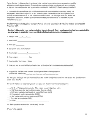 Part A Section 2, of Appendix C, or whose initial medical examination demonstrates the need for
a follow-up medical examination. The employer must provide the employee with an opportunity
to discuss the questionnaire and examination results with the PLHCP. (See Paragraph (e)(3)(i).)
• The medical questionnaire and examinationsmust be administered confdentially during the
employee’s normal working hours or at a time and place convenient to the employee and in a
manner that ensures that he or she understands its content. The employer must not review the
employee’s responses, and the questionnaire must be provided directly to the PLHCP. (See
Paragraph (e)(4)(i).)
The PLHCP contracted by (Your Company Name). is Family Urgent Care & Industrial Medical Clinic 1000 St
Anywhere USA.
Section 1. (Mandatory, no variance in this format allowed) Every employee who has been selected to
use any type of respirator must provide the following information (please print):
1. Today's date: ____/____/____
2. Your name: ___________________________________________________
3. Your age: _________
4. Sex (circle one): Male/Female
5. Your height: __________ ft. __________ in.
6. Your weight: ____________ lbs.
7. Your job title: Technician / Sales
8. How can you be reached by the health care professional who reviews this questionnaire?
_______________________________________________________
9. If by phone, the best time to call is Morning/Afternoon/Evening/Night at:
(include the area code): ___ ___ ___ -___ ___ ___-___ ___ ___ ___
10. Has your employer told you how to contact the health care professional who will review this questionnaire
(circle one): Yes/No
11. Check the type of respirator you will use (you can check more than one category):
___a. N, R, or P disposable respirator (filter-mask, noncartridge type only).
___b. Half-face respirator (particulate or vapor filtering or both)
___c. Full-face respirator (particulate or vapor filtering or both)
___d. Powered air purifying respirator (PAPR)
___e. Self contained breathing apparatus (SCBA)
___f. Supplied air respirator (SAR)
___g. Other ____________________________________
12. Have you worn a respirator (circle one): Yes/No
If "yes," what type(s):
19
 