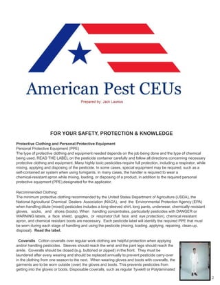 FOR YOUR SAFETY, PROTECTION & KNOWLEDGE
Protective Clothing and Personal Protective Equipment
Personal Protective Equipment (PPE)
The type of protective clothing and equipment needed depends on the job being done and the type of chemical
being used. READ THE LABEL on the pesticide container carefully and follow all directions concerning necessary
protective clothing and equipment. Many highly toxic pesticides require full protection, including a respirator, while
mixing, applying and disposing of the pesticide. In some cases, special equipment may be required, such as a
self-contained air system when using fumigants. In many cases, the handler is required to wear a
chemical-resistant apron while mixing, loading, or disposing of a product, in addition to the required personal
protective equipment (PPE) designated for the applicator.
Recommended Clothing:
The minimum protective clothing recommended by the United States Department of Agriculture (USDA), the
National Agricultural Chemical Dealers Association (NACA), and the Environmental Protection Agency (EPA)
when handling dilute (mixed) pesticides includes a long-sleeved shirt, long pants, underwear, chemically resistant
gloves, socks, and shoes (boots). When handling concentrates, particularly pesticides with DANGER or
WARNING labels, a face shield, goggles, or respirator (full face and eye protection), chemical resistant
apron, and chemical resistant boots are necessary. Each pesticide label will identify the required PPE that must
be worn during each stage of handling and using the pesticide (mixing, loading, applying, repairing, clean-up,
disposal). Read the label.
Coveralls Cotton coveralls over regular work clothing are helpful protection when applying
and/or handling pesticides. Sleeves should reach the wrist and the pant legs should reach the
ankle. Coveralls should be closed (e.g. buttoned or zipped) in the front. They must be
laundered after every wearing and should be replaced annually to prevent pesticide carry-over
in the clothing from one season to the next. When wearing gloves and boots with coveralls, the
garments are to be worn outside (over) the gloves and boots. This prevents pesticides from
getting into the gloves or boots. Disposable coveralls, such as regular Tyvek® or Polylaminated
2
 