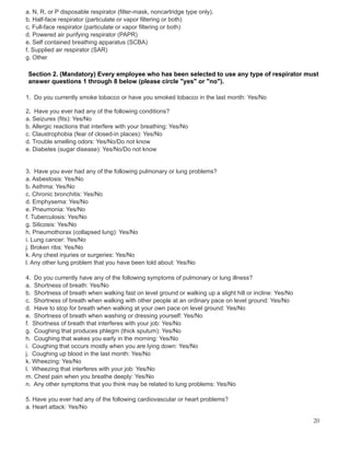 a. N, R, or P disposable respirator (filter-mask, noncartridge type only).
b. Half-face respirator (particulate or vapor filtering or both)
c. Full-face respirator (particulate or vapor filtering or both)
d. Powered air purifying respirator (PAPR)
e. Self contained breathing apparatus (SCBA)
f. Supplied air respirator (SAR)
g. Other
Section 2. (Mandatory) Every employee who has been selected to use any type of respirator must
answer questions 1 through 8 below (please circle "yes" or "no").
1. Do you currently smoke tobacco or have you smoked tobacco in the last month: Yes/No
2. Have you ever had any of the following conditions?
a. Seizures (fits): Yes/No
b. Allergic reactions that interfere with your breathing: Yes/No
c. Claustrophobia (fear of closed-in places): Yes/No
d. Trouble smelling odors: Yes/No/Do not know
e. Diabetes (sugar disease): Yes/No/Do not know
3. Have you ever had any of the following pulmonary or lung problems?
a. Asbestosis: Yes/No
b. Asthma: Yes/No
c. Chronic bronchitis: Yes/No
d. Emphysema: Yes/No
e. Pneumonia: Yes/No
f. Tuberculosis: Yes/No
g. Silicosis: Yes/No
h. Pneumothorax (collapsed lung): Yes/No
i. Lung cancer: Yes/No
j. Broken ribs: Yes/No
k. Any chest injuries or surgeries: Yes/No
l. Any other lung problem that you have been told about: Yes/No
4. Do you currently have any of the following symptoms of pulmonary or lung illness?
a. Shortness of breath: Yes/No
b. Shortness of breath when walking fast on level ground or walking up a slight hill or incline: Yes/No
c. Shortness of breath when walking with other people at an ordinary pace on level ground: Yes/No
d. Have to stop for breath when walking at your own pace on level ground: Yes/No
e. Shortness of breath when washing or dressing yourself: Yes/No
f. Shortness of breath that interferes with your job: Yes/No
g. Coughing that produces phlegm (thick sputum): Yes/No
h. Coughing that wakes you early in the morning: Yes/No
i. Coughing that occurs mostly when you are lying down: Yes/No
j. Coughing up blood in the last month: Yes/No
k. Wheezing: Yes/No
l. Wheezing that interferes with your job: Yes/No
m. Chest pain when you breathe deeply: Yes/No
n. Any other symptoms that you think may be related to lung problems: Yes/No
5. Have you ever had any of the following cardiovascular or heart problems?
a. Heart attack: Yes/No
20
 