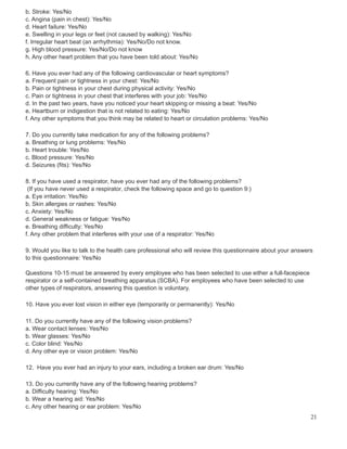 b. Stroke: Yes/No
c. Angina (pain in chest): Yes/No
d. Heart failure: Yes/No
e. Swelling in your legs or feet (not caused by walking): Yes/No
f. Irregular heart beat (an arrhythmia): Yes/No/Do not know.
g. High blood pressure: Yes/No/Do not know
h. Any other heart problem that you have been told about: Yes/No
6. Have you ever had any of the following cardiovascular or heart symptoms?
a. Frequent pain or tightness in your chest: Yes/No
b. Pain or tightness in your chest during physical activity: Yes/No
c. Pain or tightness in your chest that interferes with your job: Yes/No
d. In the past two years, have you noticed your heart skipping or missing a beat: Yes/No
e. Heartburn or indigestion that is not related to eating: Yes/No
f. Any other symptoms that you think may be related to heart or circulation problems: Yes/No
7. Do you currently take medication for any of the following problems?
a. Breathing or lung problems: Yes/No
b. Heart trouble: Yes/No
c. Blood pressure: Yes/No
d. Seizures (fits): Yes/No
8. If you have used a respirator, have you ever had any of the following problems?
(If you have never used a respirator, check the following space and go to question 9:)
a. Eye irritation: Yes/No
b. Skin allergies or rashes: Yes/No
c. Anxiety: Yes/No
d. General weakness or fatigue: Yes/No
e. Breathing difficulty: Yes/No
f. Any other problem that interferes with your use of a respirator: Yes/No
9. Would you like to talk to the health care professional who will review this questionnaire about your answers
to this questionnaire: Yes/No
Questions 10-15 must be answered by every employee who has been selected to use either a full-facepiece
respirator or a self-contained breathing apparatus (SCBA). For employees who have been selected to use
other types of respirators, answering this question is voluntary.
10. Have you ever lost vision in either eye (temporarily or permanently): Yes/No
11. Do you currently have any of the following vision problems?
a. Wear contact lenses: Yes/No
b. Wear glasses: Yes/No
c. Color blind: Yes/No
d. Any other eye or vision problem: Yes/No
12. Have you ever had an injury to your ears, including a broken ear drum: Yes/No
13. Do you currently have any of the following hearing problems?
a. Difficulty hearing: Yes/No
b. Wear a hearing aid: Yes/No
c. Any other hearing or ear problem: Yes/No
21
 