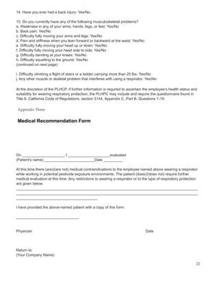 14. Have you ever had a back injury: Yes/No
15. Do you currently have any of the following musculoskeletal problems?
a. Weakness in any of your arms, hands, legs, or feet: Yes/No
b. Back pain: Yes/No
c. Difficulty fully moving your arms and legs: Yes/No
d. Pain and stiffness when you lean forward or backward at the waist: Yes/No
e. Difficulty fully moving your head up or down: Yes/No
f. Difficulty fully moving your head side to side: Yes/No
g. Difficulty bending at your knees: Yes/No
h. Difficulty squatting to the ground: Yes/No
(continued on next page)
i. Difficulty climbing a flight of stairs or a ladder carrying more than 25 lbs: Yes/No
j. Any other muscle or skeletal problem that interferes with using a respirator: Yes/No
At the discretion of the PLHCP, if further information is required to ascertain the employee’s health status and
suitability for wearing respiratory protection, the PLHPC may include and require the questionnaire found in
Title 8, California Code of Regulations, section 5144, Appendix C, Part B, Questions 1-19.
Appendix Three
Medical Recommendation Form
On ____________________, I ____________________evaluated
(Patient's name) ________________________Date _________
At this time there (are)/(are not) medical contraindications to the employee named above wearing a respirator
while working in potential pesticide exposure environments. The patient (does)/(does not) require further
medical evaluation at this time. Any restrictions to wearing a respirator or to the type of respiratory protection
are given below.
_______________________________________________________________________________________
_______________________________________________________________________________________
_______________________________________
I have provided the above-named patient with a copy of this form.
______________________________
Physician Date
Return to:
(Your Company Name)
22
 