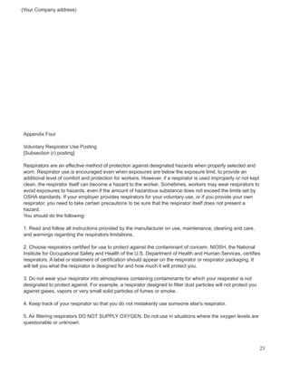 (Your Company address)
Appendix Four
Voluntary Respirator Use Posting
[Subsection (r) posting]
Respirators are an effective method of protection against designated hazards when properly selected and
worn. Respirator use is encouraged even when exposures are below the exposure limit, to provide an
additional level of comfort and protection for workers. However, if a respirator is used improperly or not kept
clean, the respirator itself can become a hazard to the worker. Sometimes, workers may wear respirators to
avoid exposures to hazards, even if the amount of hazardous substance does not exceed the limits set by
OSHA standards. If your employer provides respirators for your voluntary use, or if you provide your own
respirator, you need to take certain precautions to be sure that the respirator itself does not present a
hazard.
You should do the following:
1. Read and follow all instructions provided by the manufacturer on use, maintenance, cleaning and care,
and warnings regarding the respirators limitations.
2. Choose respirators certified for use to protect against the contaminant of concern. NIOSH, the National
Institute for Occupational Safety and Health of the U.S. Department of Health and Human Services, certifies
respirators. A label or statement of certification should appear on the respirator or respirator packaging. It
will tell you what the respirator is designed for and how much it will protect you.
3. Do not wear your respirator into atmospheres containing contaminants for which your respirator is not
designated to protect against. For example, a respirator designed to filter dust particles will not protect you
against gases, vapors or very small solid particles of fumes or smoke.
4. Keep track of your respirator so that you do not mistakenly use someone else's respirator.
5. Air filtering respirators DO NOT SUPPLY OXYGEN. Do not use in situations where the oxygen levels are
questionable or unknown.
23
 