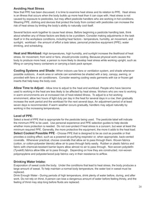Avoiding Heat Stress
Now that PPE has been discussed, it is time to examine heat stress and its relation to PPE. Heat stress
is an illness that occurs when the body builds up more heat than it can cope with. Heat stress is not
caused by exposure to pesticides, but may affect pesticide handlers who are working in hot conditions.
Wearing PPE, clothing and devices that protect the body from contact with pesticides can increase the
risk of heat stress by limiting the body’s ability to naturally cool itself.
Several factors work together to cause heat stress. Before beginning a pesticide handling task, think
about whether any of these factors are likely to be a problem. Consider making adjustments in the task
itself or in the workplace conditions, including:heat factors - temperature, humidity, air movement, and
sunlight; workload - the amount of effort a task takes; personal protective equipment (PPE); water
drinking, and scheduling.
Heat and Workload: High temperatures, high humidity, and sunlight increase the likelihood of heat
stress. Air movement, from wind or fans, should provide cooling. Because physical work causes the
body to produce more heat, a person is more likely to develop heat stress while working upright, such as
lifting or carrying heavy containers or carrying a back pack sprayer.
Cooling Systems and Shade: When indoors use fans or ventilation system, and shade whenever
possible outdoors. A work area or vehicle can sometimes be shaded with a tarp, canopy, awning, or
provided with fans or air conditioners. Consider wearing cooling vests garments with ice or frozen gel
inserts that help keep the body cool.
Allow Time to Adjust - Allow time to adjust to the heat and workload. People who have become
used to working in the heat are less likely to be affected by heat stress. Workers who are new to working
in warm environments are at increased risk of heat-related illness. To adjust to a hot working
environment, allow two hours of light duty per day in the heat for several days in a row; then gradually
increase the work period and the workload for the next several days. An adjustment period of at least
seven days is recommended. If warm weather occurs gradually, handlers may adjust naturally by
working in the increasing temperatures.
Level of PPE:
Select a level of PPE that is appropriate for the pesticide being used. The pesticide label will indicate
the minimum PPE to be used. Use personal experience and PPE selection guides to help decide
whether more protection is needed. Do not over-protect if heat stress is a concern, but wear at least the
minimum required PPE. Generally, the more protective the equipment, the more it adds to the heat load.
Select Coolest Possible PPE - Choose PPE that is designed to be as cool as possible or that
provides a cooling effect, such as a powered air-purifying respirator or, when appropriate, back-vented
coveralls. Whenever practical, choose coveralls that allow air to pass through them. Woven fabrics
(cotton, or cotton-polyester blends) allow air to pass through fairly easily. Rubber or plastic fabrics and
fabric with chemical-resistant barrier layers allow almost no air to pass through. Non-woven polyolefin
(Tyvek®) fabrics allow little air to pass through. Depending on how they are constructed, non-woven
polypropylene and polyester/wood pulp fabrics vary in their resistance to airflow.
Drinking Water Intake:
Evaporation of sweat cools the body. Under the conditions that lead to heat stress, the body produces a
large amount of sweat. To help maintain a normal body temperature, the water lost in sweat must be
replaced.
Drink Enough Water - During periods of high temperature, drink plenty of water before, during, and after
work. Do not rely on thirst. A person can lose a dangerous amount of water before feeling thirsty, and the
feeling of thirst may stop long before fluids are replaced.
24
 