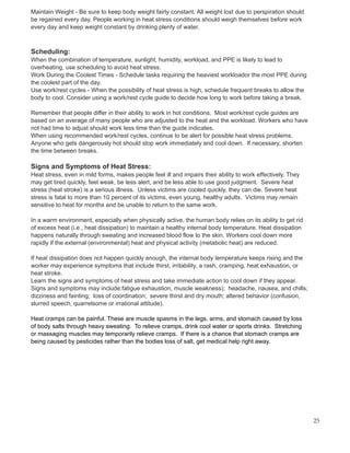 Maintain Weight - Be sure to keep body weight fairly constant. All weight lost due to perspiration should
be regained every day. People working in heat stress conditions should weigh themselves before work
every day and keep weight constant by drinking plenty of water.
Scheduling:
When the combination of temperature, sunlight, humidity, workload, and PPE is likely to lead to
overheating, use scheduling to avoid heat stress.
Work During the Coolest Times - Schedule tasks requiring the heaviest workloador the most PPE during
the coolest part of the day.
Use work/rest cycles - When the possibility of heat stress is high, schedule frequent breaks to allow the
body to cool. Consider using a work/rest cycle guide to decide how long to work before taking a break.
Remember that people differ in their ability to work in hot conditions. Most work/rest cycle guides are
based on an average of many people who are adjusted to the heat and the workload. Workers who have
not had time to adjust should work less time than the guide indicates.
When using recommended work/rest cycles, continue to be alert for possible heat stress problems.
Anyone who gets dangerously hot should stop work immediately and cool down. If necessary, shorten
the time between breaks.
Signs and Symptoms of Heat Stress:
Heat stress, even in mild forms, makes people feel ill and impairs their ability to work effectively. They
may get tired quickly, feel weak, be less alert, and be less able to use good judgment. Severe heat
stress (heat stroke) is a serious illness. Unless victims are cooled quickly, they can die. Severe heat
stress is fatal to more than 10 percent of its victims, even young, healthy adults. Victims may remain
sensitive to heat for months and be unable to return to the same work.
In a warm environment, especially when physically active, the human body relies on its ability to get rid
of excess heat (i.e., heat dissipation) to maintain a healthy internal body temperature. Heat dissipation
happens naturally through sweating and increased blood flow to the skin. Workers cool down more
rapidly if the external (environmental) heat and physical activity (metabolic heat) are reduced.
If heat dissipation does not happen quickly enough, the internal body temperature keeps rising and the
worker may experience symptoms that include thirst, irritability, a rash, cramping, heat exhaustion, or
heat stroke.
Learn the signs and symptoms of heat stress and take immediate action to cool down if they appear.
Signs and symptoms may include:fatigue exhaustion, muscle weakness); headache, nausea, and chills;
dizziness and fainting; loss of coordination; severe thirst and dry mouth; altered behavior (confusion,
slurred speech, quarrelsome or irrational attitude).
Heat cramps can be painful. These are muscle spasms in the legs, arms, and stomach caused by loss
of body salts through heavy sweating. To relieve cramps, drink cool water or sports drinks. Stretching
or massaging muscles may temporarily relieve cramps. If there is a chance that stomach cramps are
being caused by pesticides rather than the bodies loss of salt, get medical help right away.
25
 