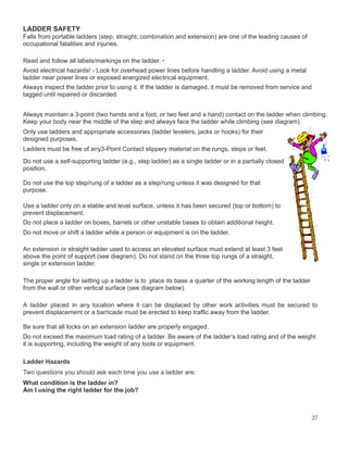 LADDER SAFETY
Falls from portable ladders (step, straight, combination and extension) are one of the leading causes of
occupational fatalities and injuries.
Read and follow all labels/markings on the ladder. •
Avoid electrical hazards! - Look for overhead power lines before handling a ladder. Avoid using a metal
ladder near power lines or exposed energized electrical equipment.
Always inspect the ladder prior to using it. If the ladder is damaged, it must be removed from service and
tagged until repaired or discarded.
Always maintain a 3-point (two hands and a foot, or two feet and a hand) contact on the ladder when climbing.
Keep your body near the middle of the step and always face the ladder while climbing (see diagram).
Only use ladders and appropriate accessories (ladder levelers, jacks or hooks) for their
designed purposes.
Ladders must be free of any3-Point Contact slippery material on the rungs, steps or feet.
Do not use a self-supporting ladder (e.g., step ladder) as a single ladder or in a partially closed
position.
Do not use the top step/rung of a ladder as a step/rung unless it was designed for that
purpose.
Use a ladder only on a stable and level surface, unless it has been secured (top or bottom) to
prevent displacement.
Do not place a ladder on boxes, barrels or other unstable bases to obtain additional height.
Do not move or shift a ladder while a person or equipment is on the ladder.
An extension or straight ladder used to access an elevated surface must extend at least 3 feet
above the point of support (see diagram). Do not stand on the three top rungs of a straight,
single or extension ladder.
The proper angle for setting up a ladder is to place its base a quarter of the working length of the ladder
from the wall or other vertical surface (see diagram below).
A ladder placed in any location where it can be displaced by other work activities must be secured to
prevent displacement or a barricade must be erected to keep traffic away from the ladder.
Be sure that all locks on an extension ladder are properly engaged.
Do not exceed the maximum load rating of a ladder. Be aware of the ladder’s load rating and of the weight
it is supporting, including the weight of any tools or equipment.
Ladder Hazards
Two questions you should ask each time you use a ladder are:
What condition is the ladder in?
Am I using the right ladder for the job?
27
 