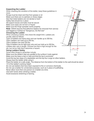 Inspecting the Ladder
When checking the condition of the ladder, keep these guidelines in
mind:
Rungs must be intact and free from grease or oil
Make sure there are no splinters or sharp edges
See that metal ladders are not dented or bent
Safety feet should be in place
All support braces and bolts must be secure
Make sure ropes are not torn or frayed
Make sure the hinge spreader works properly.
Note: OSHA requires that defective ladders be removed from service
and tagged or marked as "Dangerous, Do Not Use"
Choosing the Ladder
When choosing a ladder, first check the weight limit. Ladders are
usually rated as follows:
Type I-A ladders are heavy-duty and can handle up to 300 lbs.
Type I ladders can hold up to 250 lbs.
Type II ladders can hold 225 lbs.
Type III ladders are for light duty only and can hold up to 200 lbs.
Ladders also vary in length. Choose one that is high enough for the
job, but not so high that it becomes a hazard.
Using Ladders Safely
Some other things to remember include:
Make sure the ladder's feet are parallel to the surface it rests against.
Make sure the base is tied or held and that the top is anchored.
Avoid the top two steps of a stepladder and the top four rungs on other ladders.
Always face the ladder while using it.
Place the ladder at a safe angle. The distance from the bottom of the ladder to the wall should be about
1/4 of the ladder's working height.
Do not use ladders that have been exposed to fire or corrosive chemicals.
Do not use a ladder for unintended purposes, such as in place of scaffolding.
Never allow more than one person on a ladder at a time.
Use both hands when climbing a ladder.
Avoid excessive stretching or leaning.
28
 