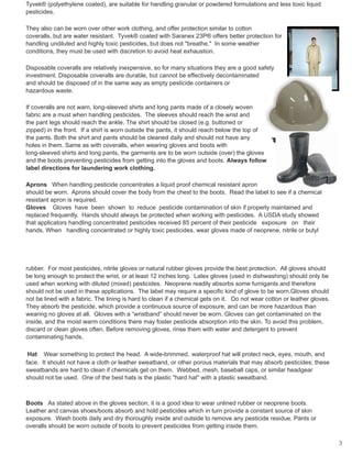 Tyvek® (polyethylene coated), are suitable for handling granular or powdered formulations and less toxic liquid
pesticides.
They also can be worn over other work clothing, and offer protection similar to cotton
coveralls, but are water resistant. Tyvek® coated with Saranex 23P® offers better protection for
handling undiluted and highly toxic pesticides, but does not "breathe." In some weather
conditions, they must be used with discretion to avoid heat exhaustion.
Disposable coveralls are relatively inexpensive, so for many situations they are a good safety
investment. Disposable coveralls are durable, but cannot be effectively decontaminated
and should be disposed of in the same way as empty pesticide containers or
hazardous waste.
If coveralls are not warn, long-sleeved shirts and long pants made of a closely woven
fabric are a must when handling pesticides. The sleeves should reach the wrist and
the pant legs should reach the ankle. The shirt should be closed (e.g. buttoned or
zipped) in the front. If a shirt is worn outside the pants, it should reach below the top of
the pants. Both the shirt and pants should be cleaned daily and should not have any
holes in them. Same as with coveralls, when wearing gloves and boots with
long-sleeved shirts and long pants, the garments are to be worn outside (over) the gloves
and the boots preventing pesticides from getting into the gloves and boots. Always follow
label directions for laundering work clothing.
Aprons When handling pesticide concentrates a liquid proof chemical resistant apron
should be worn. Aprons should cover the body from the chest to the boots. Read the label to see if a chemical
resistant apron is required.
Gloves Gloves have been shown to reduce pesticide contamination of skin if properly maintained and
replaced frequently. Hands should always be protected when working with pesticides. A USDA study showed
that applicators handling concentrated pesticides received 85 percent of their pesticide exposure on their
hands. When handling concentrated or highly toxic pesticides, wear gloves made of neoprene, nitrile or butyl
rubber. For most pesticides, nitrile gloves or natural rubber gloves provide the best protection. All gloves should
be long enough to protect the wrist, or at least 12 inches long. Latex gloves (used in dishwashing) should only be
used when working with diluted (mixed) pesticides. Neoprene readily absorbs some fumigants and therefore
should not be used in these applications. The label may require a specific kind of glove to be worn.Gloves should
not be lined with a fabric. The lining is hard to clean if a chemical gets on it. Do not wear cotton or leather gloves.
They absorb the pesticide, which provide a continuous source of exposure, and can be more hazardous than
wearing no gloves at all. Gloves with a “wristband” should never be worn. Gloves can get contaminated on the
inside, and the moist warm conditions there may foster pesticide absorption into the skin. To avoid this problem,
discard or clean gloves often. Before removing gloves, rinse them with water and detergent to prevent
contaminating hands.
Hat Wear something to protect the head. A wide-brimmed, waterproof hat will protect neck, eyes, mouth, and
face. It should not have a cloth or leather sweatband, or other porous materials that may absorb pesticides; these
sweatbands are hard to clean if chemicals get on them. Webbed, mesh, baseball caps, or similar headgear
should not be used. One of the best hats is the plastic "hard hat" with a plastic sweatband.
Boots As stated above in the gloves section, it is a good idea to wear unlined rubber or neoprene boots.
Leather and canvas shoes/boots absorb and hold pesticides which in turn provide a constant source of skin
exposure. Wash boots daily and dry thoroughly inside and outside to remove any pesticide residue. Pants or
overalls should be worn outside of boots to prevent pesticides from getting inside them.
3
 