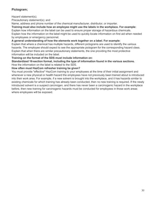 Pictogram;
Hazard statement(s);
Precautionary statement(s); and
Name, address and phone number of the chemical manufacturer, distributor, or importer.
Training must also include how an employee might use the labels in the workplace. For example:
Explain how information on the label can be used to ensure proper storage of hazardous chemicals.
Explain how the information on the label might be used to quickly locate information on first aid when needed
by employees or emergency personnel.
A general understanding of how the elements work together on a label. For example:
Explain that where a chemical has multiple hazards, different pictograms are used to identify the various
hazards. The employee should expect to see the appropriate pictogram for the corresponding hazard class.
Explain that when there are similar precautionary statements, the one providing the most protective
information will be included on the label.
Training on the format of the SDS must include information on:
Standardized 16-section format, including the type of information found in the various sections.
How the information on the label is related to the SDS.
How often must HazCom refresher training be given?
You must provide "effective" HazCom training to your employees at the time of their initial assignment and
whenever a new physical or health hazard the employees have not previously been trained about is introduced
into their work area. For example, if a new solvent is brought into the workplace, and it has hazards similar to
existing chemicals for which training has already been conducted, then no new training is required. If the newly
introduced solvent is a suspect carcinogen, and there has never been a carcinogenic hazard in the workplace
before, then new training for carcinogenic hazards must be conducted for employees in those work areas
where employees will be exposed.
30
 
