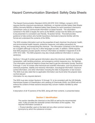 Hazard Communication Standard: Safety Data Sheets
The Hazard Communication Standard (HCS) (29 CFR 1910.1200(g)), revised in 2012,
requires that the chemical manufacturer, distributor, or importer provide Safety Data Sheets
(SDSs) (formerly MSDSs or Material Safety Data Sheets) for each hazardous chemical to
downstream users to communicate information on these hazards. The information
contained in the SDS is largely the same as the MSDS, except now the SDSs are required
to be presented in a consistent user-friendly, 16-section format. This brief provides
guidance to help workers who handle hazardous chemicals to become familiar with the
format and understand the contents of the SDSs.
The SDS includes information such as the properties of each chemical; the physical, health,
and environmental health hazards; protective measures; and safety precautions for
handling, storing, and transporting the chemical. The information contained in the SDS must
be in English (although it may be in other languages as well). In addition, OSHA requires
that SDS preparers provide specific minimum information as detailed in Appendix D of 29
CFR 1910.1200. The SDS preparers may also include additional information in various
section(s).
Sections 1 through 8 contain general information about the chemical, identification, hazards,
composition, safe handling practices, and emergency control measures (e.g., fire fighting).
This information should be helpful to those that need to get the information quickly. Sections
9 through 11 and 16 contain other technical and scientific information, such as physical and
chemical properties, stability and reactivity information, toxicological information, exposure
control information, and other information including the date of preparation or last revision.
The SDS must also state that no applicable information was found when the preparer does
not find relevant
information for any required element.
The SDS must also contain Sections 12 through 15, to be consistent with the UN Globally
Harmonized System of Classification and Labeling of Chemicals (GHS), but OSHA will not
enforce the content of these sections because they concern matters handled by other
agencies.
A description of all 16 sections of the SDS, along with their contents, is presented below:
Section 1: Identification
This section identifies the chemical on the SDS as well as the recommended
uses. It also provides the essential contact information of the supplier. The
required information consists of:
• Product identifier used on the label and any other common names or
synonyms by which the substance is known.
32
 