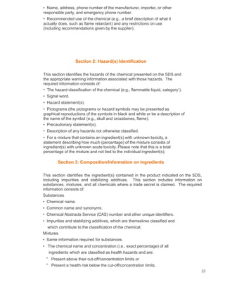 • Name, address, phone number of the manufacturer, importer, or other
responsible party, and emergency phone number.
• Recommended use of the chemical (e.g., a brief description of what it
actually does, such as flame retardant) and any restrictions on use
(including recommendations given by the supplier).
Section 2: Hazard(s) Identification
This section identifies the hazards of the chemical presented on the SDS and
the appropriate warning information associated with those hazards. The
required information consists of:
• The hazard classification of the chemical (e.g., flammable liquid, category1
).
• Signal word.
• Hazard statement(s).
• Pictograms (the pictograms or hazard symbols may be presented as
graphical reproductions of the symbols in black and white or be a description of
the name of the symbol (e.g., skull and crossbones, flame).
• Precautionary statement(s).
• Description of any hazards not otherwise classified.
• For a mixture that contains an ingredient(s) with unknown toxicity, a
statement describing how much (percentage) of the mixture consists of
ingredient(s) with unknown acute toxicity. Please note that this is a total
percentage of the mixture and not tied to the individual ingredient(s).
Section 3: Composition/Information on Ingredients
This section identifies the ingredient(s) contained in the product indicated on the SDS,
including impurities and stabilizing additives. This section includes information on
substances, mixtures, and all chemicals where a trade secret is claimed. The required
information consists of:
Substances
• Chemical name.
• Common name and synonyms.
• Chemical Abstracts Service (CAS) number and other unique identifiers.
• Impurities and stabilizing additives, which are themselves classified and
which contribute to the classification of the chemical.
Mixtures
• Same information required for substances.
• The chemical name and concentration (i.e., exact percentage) of all
ingredients which are classified as health hazards and are:
° Present above their cut-off/concentration limits or
° Present a health risk below the cut-off/concentration limits.
33
 