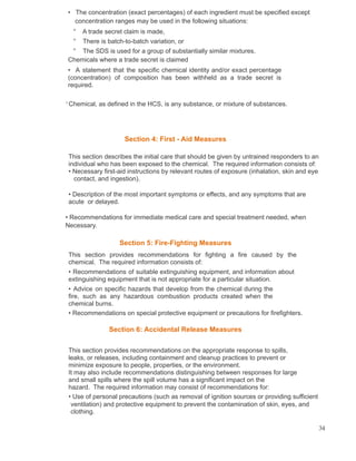 • The concentration (exact percentages) of each ingredient must be specified except
concentration ranges may be used in the following situations:
° A trade secret claim is made,
° There is batch-to-batch variation, or
° The SDS is used for a group of substantially similar mixtures.
Chemicals where a trade secret is claimed
• A statement that the specific chemical identity and/or exact percentage
(concentration) of composition has been withheld as a trade secret is
required.
1
Chemical, as defined in the HCS, is any substance, or mixture of substances.
Section 4: First - Aid Measures
This section describes the initial care that should be given by untrained responders to an
individual who has been exposed to the chemical. The required information consists of:
• Necessary first-aid instructions by relevant routes of exposure (inhalation, skin and eye
contact, and ingestion).
• Description of the most important symptoms or effects, and any symptoms that are
acute or delayed.
• Recommendations for immediate medical care and special treatment needed, when
Necessary.
Section 5: Fire-Fighting Measures
This section provides recommendations for fighting a fire caused by the
chemical. The required information consists of:
• Recommendations of suitable extinguishing equipment, and information about
extinguishing equipment that is not appropriate for a particular situation.
• Advice on specific hazards that develop from the chemical during the
fire, such as any hazardous combustion products created when the
chemical burns.
• Recommendations on special protective equipment or precautions for firefighters.
Section 6: Accidental Release Measures
This section provides recommendations on the appropriate response to spills,
leaks, or releases, including containment and cleanup practices to prevent or
minimize exposure to people, properties, or the environment.
It may also include recommendations distinguishing between responses for large
and small spills where the spill volume has a significant impact on the
hazard. The required information may consist of recommendations for:
• Use of personal precautions (such as removal of ignition sources or providing sufficient
ventilation) and protective equipment to prevent the contamination of skin, eyes, and
clothing.
34
 