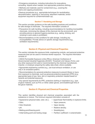 • Emergency procedures, including instructions for evacuations,
consulting experts when needed, and appropriate protective clothing.
• Methods and materials used for containment (e.g., covering the
drains and capping procedures).
•Cleanup procedures (e.g., appropriate techniques for neutralization,
decontamination, cleaning or vacuuming; adsorbent materials; and/or
equipment required for containment/clean up).
Section 7: Handeling and Storage
This section provides guidance on the safe handling practices and conditions
for safe storage of chemicals. The required information consists of:
• Precautions for safe handling, including recommendations for handling incompatible
chemicals, minimizing the release of the chemical into the environment, and
providing advice on general hygiene practices (e.g., eating, drinking, and
smoking in work areas is prohibited).
• Recommendations on the conditions for safe storage, including any
incompatibilities. Provide advice on specific storage requirements (e.g.,
ventilation requirements).
Section 8: Physical and Chemical Properties
This section indicates the exposure limits, engineering controls, and personal protective
measures that can be used to minimize worker exposure. The required information
consists of:
• OSHA Permissible Exposure Limits (PELs), American Conference of
Governmental Industrial Hygienists (ACGIH) Threshold Limit Values (TLVs), and
any other exposure limit used or recommended by the chemical manufacturer,
importer, or employer preparing the safety data sheet, where available.
• Appropriate engineering controls (e.g., use local exhaust ventilation, or use
only in an enclosed system).
• Recommendations for personal protective measures to prevent illness or injury
from exposure to chemicals, such as personal protective equipment (PPE) (e.g.,
appropriate types of eye, face, skin or respiratory protection needed based on
hazards and potential exposure).
• Any special requirements for PPE, protective clothing or respirators (e.g., type
of glove material, such as PVC or nitrile rubber gloves; and breakthrough time of
the glove material).
Section 9: Physical and Chemical Properties
This section identifies physical and chemical properties associated with the
substance or mixture. The minimum required information consists of:
• Appearance (physical state, color, etc.); • Upper/lower flammability or explosive limits;
• Odor; • Vapor pressure;
• Odor threshold; • Vapor density;
• pH; • Relative density;
• Melting point/freezing point; • Solubility(ies);
• Initial boiling point and boiling range; • Partition coefficient: n-octanol/water;
35
 