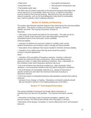 • Flash point; • Auto-ignition temperature;
• Evaporation rate; • Decomposition temperature; and
• Flammability (solid, gas); • Viscosity.
The SDS may not contain every item on the above list because information may
not be relevant or is not available. When this occurs, a notation to that effect
must be made for that chemical property. Manufacturers may also add other
relevant properties, such as the dust deflagration index (Kst) for combustible
dust, used to evaluate a dust’s explosive potential.
Section 10: Stability and Reactivity
This section describes the reactivity hazards of the chemical and the chemical stability
information. This section is broken into three parts: reactivity, chemical
stability, and other. The required information consists of:
Reactivity
• Description of the specific test data for the chemical(s). This data can be for
a class or family of the chemical if such data adequately represent the
anticipated hazard of the chemical(s), where available.
Chemical stability
• Indication of whether the chemical is stable or unstable under normal
ambient temperature and conditions while in storage and being handled.
• Description of any stabilizers that may be needed to maintain chemical stability.
• Indication of any safety issues that may arise should the product
change in physical appearance.
Other
• Indication of the possibility of hazardous reactions, including a statement
whether the chemical will react or polymerize, which could release excess
pressure or heat, or create other hazardous conditions. Also, a description of
the conditions under which hazardous reactions may occur.
• List of all conditions that should be avoided (e.g., static discharge, shock,
vibrations, or environmental conditions that may lead to hazardous conditions).
• List of all classes of incompatible materials (e.g., classes of chemicals or
specific substances) with which the chemical could react to produce a
hazardous situation.
• List of any known or anticipated hazardous decomposition products that could be
produced
because of use, storage, or heating. (Hazardous combustion products should
also be included in Section 5 (Fire-Fighting Measures) of the SDS.)
Section 11: Toxicological Information
This section identifies toxicological and health effects information or
indicates that such data are not available. The required information consists
of:
• Information on the likely routes of exposure (inhalation, ingestion, skin
and eye contact). The SDS should indicate if the information is unknown.
• Description of the delayed, immediate, or chronic effects from short- and long-term
exposure.
36
 