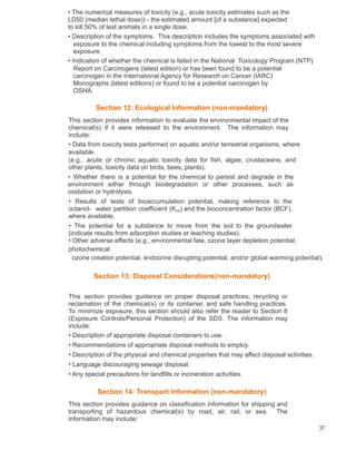 • The numerical measures of toxicity (e.g., acute toxicity estimates such as the
LD50 (median lethal dose)) - the estimated amount [of a substance] expected
to kill 50% of test animals in a single dose.
• Description of the symptoms. This description includes the symptoms associated with
exposure to the chemical including symptoms from the lowest to the most severe
exposure.
• Indication of whether the chemical is listed in the National Toxicology Program (NTP)
Report on Carcinogens (latest edition) or has been found to be a potential
carcinogen in the International Agency for Research on Cancer (IARC)
Monographs (latest editions) or found to be a potential carcinogen by
OSHA.
Section 12: Ecological Information (non-mandatory)
This section provides information to evaluate the environmental impact of the
chemical(s) if it were released to the environment. The information may
include:
• Data from toxicity tests performed on aquatic and/or terrestrial organisms, where
available
(e.g., acute or chronic aquatic toxicity data for fish, algae, crustaceans, and
other plants; toxicity data on birds, bees, plants).
• Whether there is a potential for the chemical to persist and degrade in the
environment either through biodegradation or other processes, such as
oxidation or hydrolysis.
• Results of tests of bioaccumulation potential, making reference to the
octanol- water partition coefficient (Kow) and the bioconcentration factor (BCF),
where available.
• The potential for a substance to move from the soil to the groundwater
(indicate results from adsorption studies or leaching studies).
• Other adverse effects (e.g., environmental fate, ozone layer depletion potential,
photochemical
ozone creation potential, endocrine disrupting potential, and/or global warming potential).
Section 13: Disposal Considerations(non-mandatory)
This section provides guidance on proper disposal practices, recycling or
reclamation of the chemical(s) or its container, and safe handling practices.
To minimize exposure, this section should also refer the reader to Section 8
(Exposure Controls/Personal Protection) of the SDS. The information may
include:
• Description of appropriate disposal containers to use.
• Recommendations of appropriate disposal methods to employ.
• Description of the physical and chemical properties that may affect disposal activities.
• Language discouraging sewage disposal.
• Any special precautions for landfills or incineration activities.
Section 14: Transport Information (non-mandatory)
This section provides guidance on classification information for shipping and
transporting of hazardous chemical(s) by road, air, rail, or sea. The
information may include:
37
 