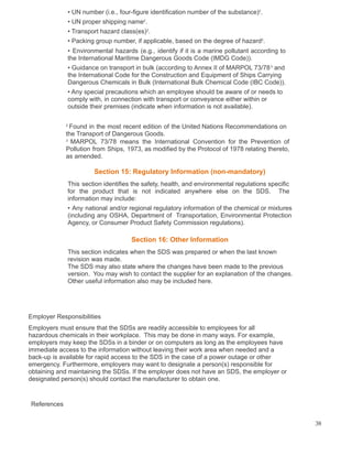 • UN number (i.e., four-figure identification number of the substance)2
.
• UN proper shipping name2
.
• Transport hazard class(es)2
.
• Packing group number, if applicable, based on the degree of hazard2
.
• Environmental hazards (e.g., identify if it is a marine pollutant according to
the International Maritime Dangerous Goods Code (IMDG Code)).
• Guidance on transport in bulk (according to Annex II of MARPOL 73/783
and
the International Code for the Construction and Equipment of Ships Carrying
Dangerous Chemicals in Bulk (International Bulk Chemical Code (IBC Code)).
• Any special precautions which an employee should be aware of or needs to
comply with, in connection with transport or conveyance either within or
outside their premises (indicate when information is not available).
2
Found in the most recent edition of the United Nations Recommendations on
the Transport of Dangerous Goods.
3
MARPOL 73/78 means the International Convention for the Prevention of
Pollution from Ships, 1973, as modified by the Protocol of 1978 relating thereto,
as amended.
Section 15: Regulatory Information (non-mandatory)
This section identifies the safety, health, and environmental regulations specific
for the product that is not indicated anywhere else on the SDS. The
information may include:
• Any national and/or regional regulatory information of the chemical or mixtures
(including any OSHA, Department of Transportation, Environmental Protection
Agency, or Consumer Product Safety Commission regulations).
Section 16: Other Information
This section indicates when the SDS was prepared or when the last known
revision was made.
The SDS may also state where the changes have been made to the previous
version. You may wish to contact the supplier for an explanation of the changes.
Other useful information also may be included here.
Employer Responsibilities
Employers must ensure that the SDSs are readily accessible to employees for all
hazardous chemicals in their workplace. This may be done in many ways. For example,
employers may keep the SDSs in a binder or on computers as long as the employees have
immediate access to the information without leaving their work area when needed and a
back-up is available for rapid access to the SDS in the case of a power outage or other
emergency. Furthermore, employers may want to designate a person(s) responsible for
obtaining and maintaining the SDSs. If the employer does not have an SDS, the employer or
designated person(s) should contact the manufacturer to obtain one.
References
38
 